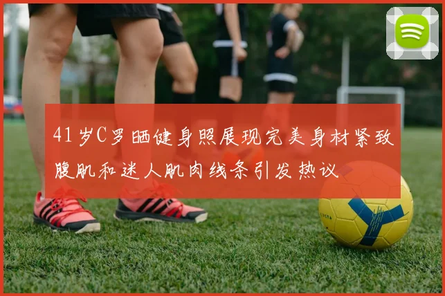 41岁C罗晒健身照展现完美身材紧致腹肌和迷人肌肉线条引发热议