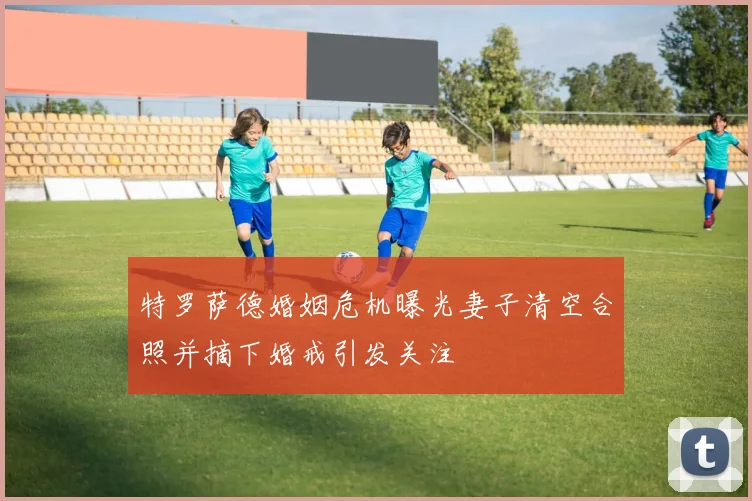 特罗萨德婚姻危机曝光妻子清空合照并摘下婚戒引发关注
