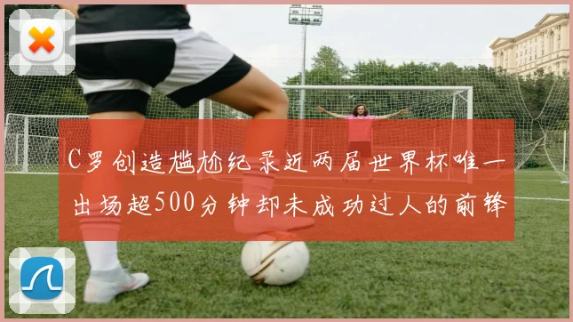 C罗创造尴尬纪录近两届世界杯唯一出场超500分钟却未成功过人的前锋