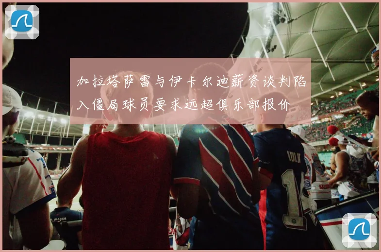 加拉塔萨雷与伊卡尔迪薪资谈判陷入僵局球员要求远超俱乐部报价