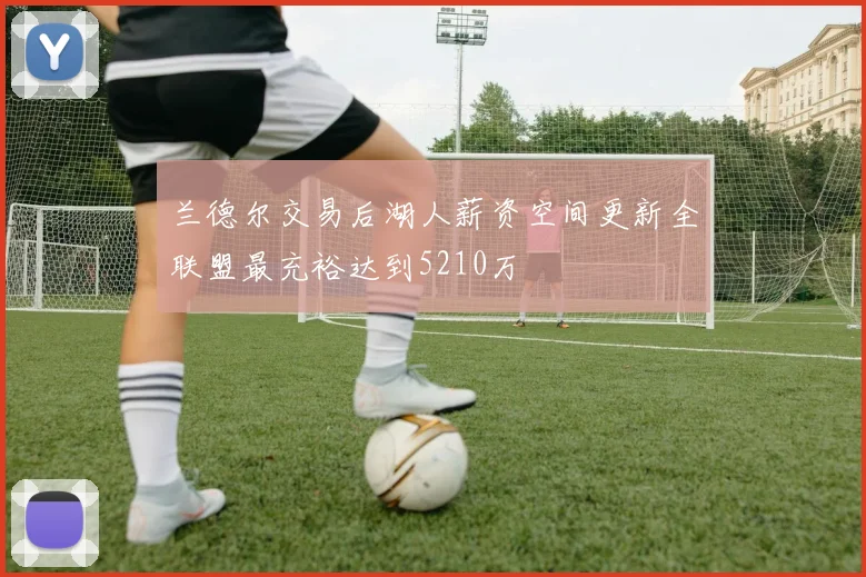 兰德尔交易后湖人薪资空间更新全联盟最充裕达到5210万