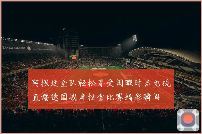 阿根廷全队轻松享受闲暇时光电视直播德国战库拉索比赛精彩瞬间