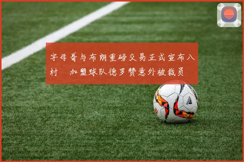 字母哥与布朗重磅交易正式宣布八村塁加盟球队德罗赞意外被裁员