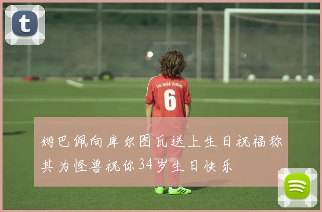 姆巴佩向库尔图瓦送上生日祝福称其为怪兽祝你34岁生日快乐