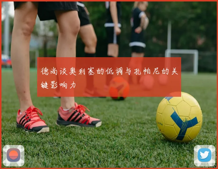 德尚谈奥利塞的低调与孔帕尼的关键影响力
