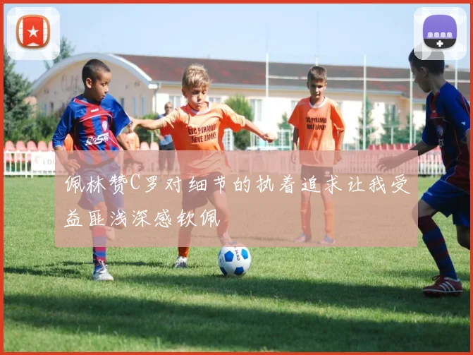 佩林赞C罗对细节的执着追求让我受益匪浅深感钦佩
