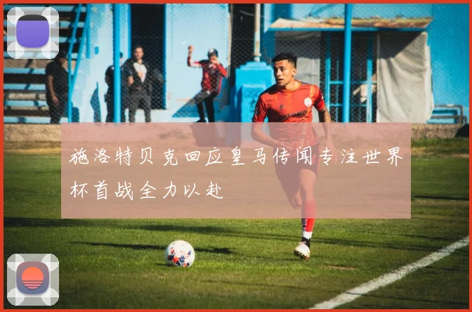 施洛特贝克回应皇马传闻专注世界杯首战全力以赴