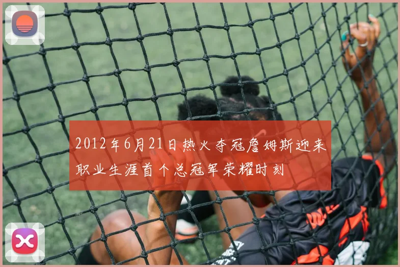 2012年6月21日热火夺冠詹姆斯迎来职业生涯首个总冠军荣耀时刻