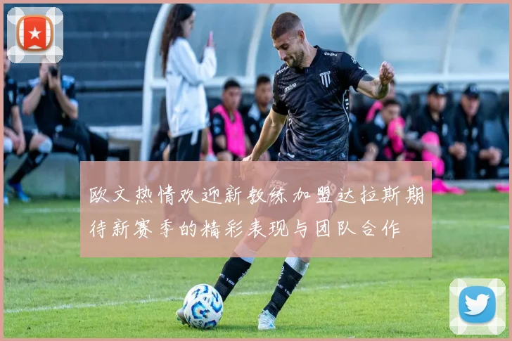 欧文热情欢迎新教练加盟达拉斯期待新赛季的精彩表现与团队合作