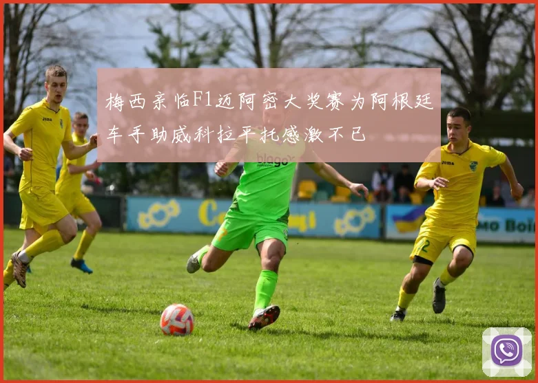 梅西亲临F1迈阿密大奖赛为阿根廷车手助威科拉平托感激不已