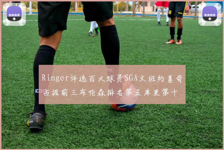 Ringer评选百大球员SGA文班约基奇占据前三布伦森排名第五库里第十杜兰特第十六詹姆斯第二十