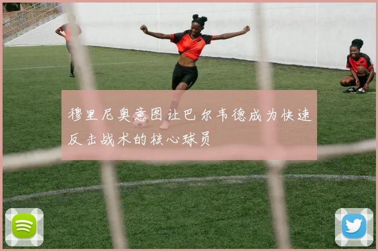 穆里尼奥意图让巴尔韦德成为快速反击战术的核心球员