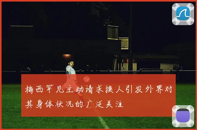 梅西罕见主动请求换人引发外界对其身体状况的广泛关注