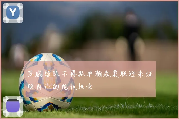 罗威留队不再孤单瀚森夏联迎来证明自己的绝佳机会