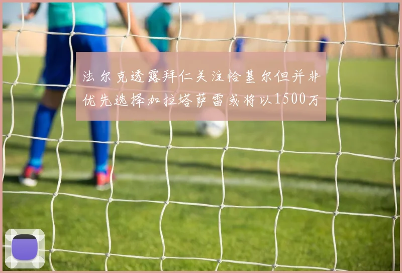 法尔克透露拜仁关注恰基尔但并非优先选择加拉塔萨雷或将以1500万欧买断博伊
