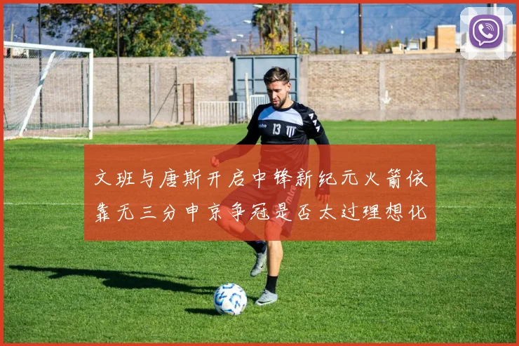 文班与唐斯开启中锋新纪元火箭依靠无三分申京争冠是否太过理想化