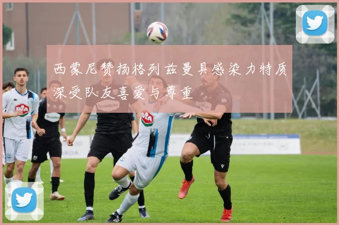 西蒙尼赞扬格列兹曼具感染力特质深受队友喜爱与尊重