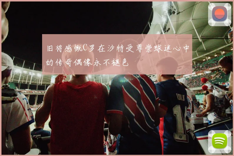 旧将感慨C罗在沙特受尊崇球迷心中的传奇偶像永不褪色
