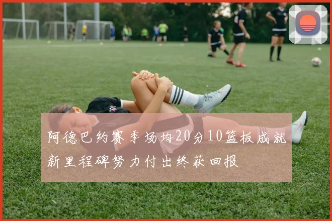 阿德巴约赛季场均20分10篮板成就新里程碑努力付出终获回报
