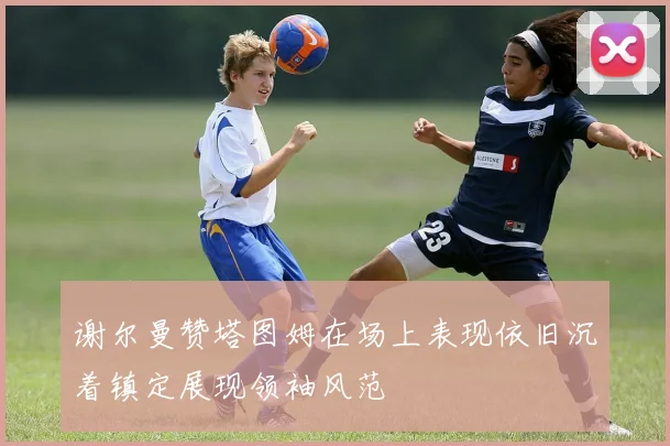 谢尔曼赞塔图姆在场上表现依旧沉着镇定展现领袖风范