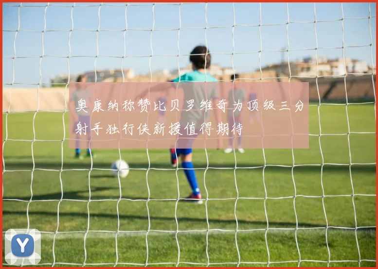 奥康纳称赞比贝罗维奇为顶级三分射手独行侠新援值得期待