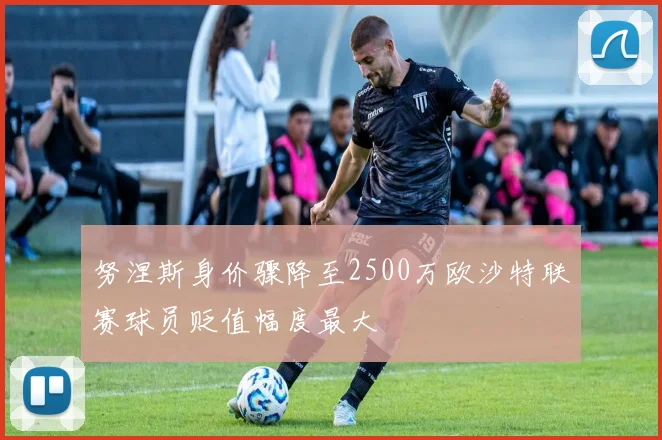 努涅斯身价骤降至2500万欧沙特联赛球员贬值幅度最大
