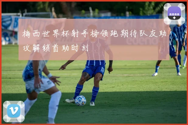 梅西世界杯射手榜领跑期待队友助攻解锁首助时刻